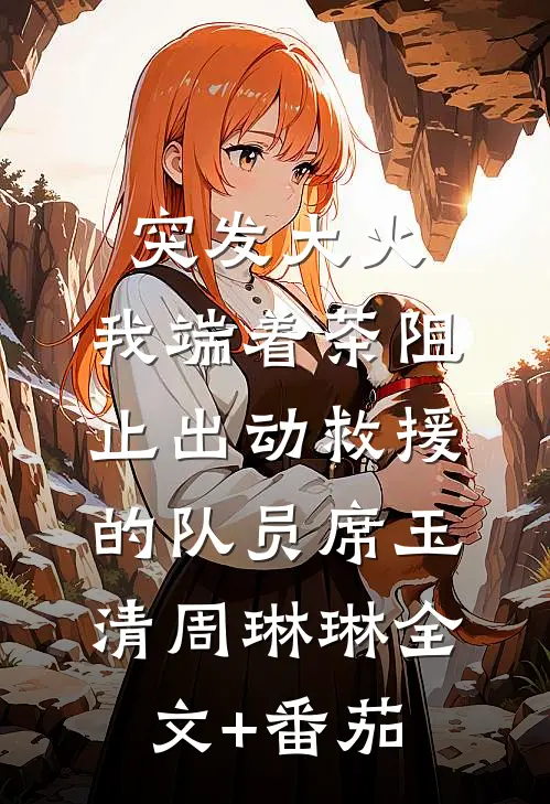突发大火，我端着茶阻止出动救援的队员席玉清周琳琳全文+番茄