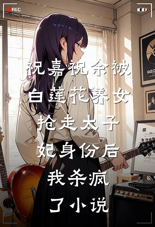 祝嘉祝余被白莲花养女抢走太子妃身份后，我杀疯了小说