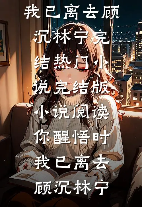 你醒悟时，我已离去(顾沉林宁)完结热门小说_完结版小说阅读你醒悟时，我已离去顾沉林宁