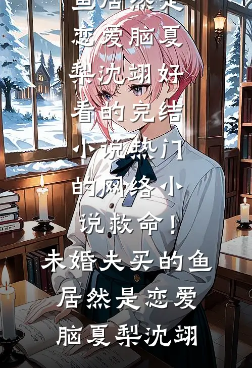 救命！未婚夫买的鱼居然是恋爱脑(夏梨沈翊)好看的完结小说_热门的网络小说救命！未婚夫买的鱼居然是恋爱脑夏梨沈翊