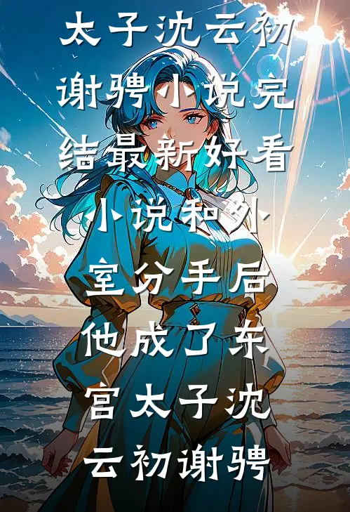 和外室分手后，他成了东宫太子(沈云初谢骋)小说完结_最新好看小说和外室分手后，他成了东宫太子沈云初谢骋