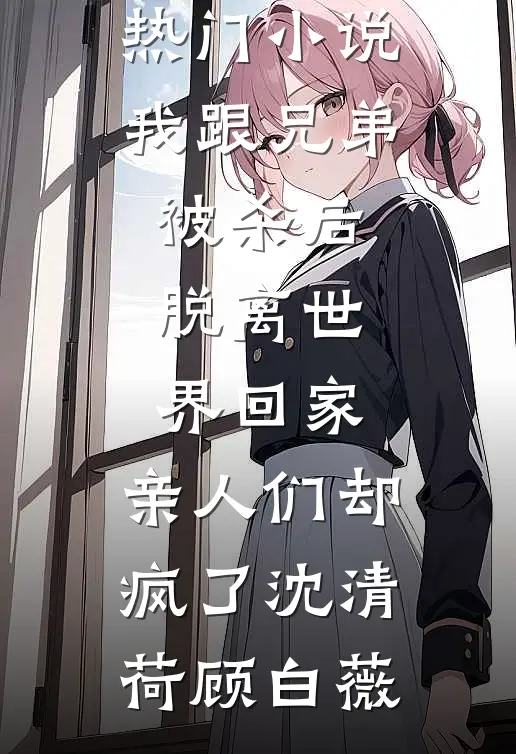 我跟兄弟被杀后脱离世界回家，亲人们却疯了沈清荷顾白薇热门完本小说_完本热门小说我跟兄弟被杀后脱离世界回家，亲人们却疯了(沈清荷顾白薇)