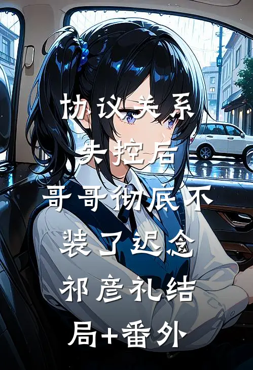 协议关系失控后，哥哥彻底不装了迟念祁彦礼结局+番外