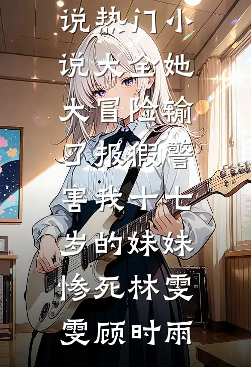 她大冒险输了报假警，害我十七岁的妹妹惨死(林雯雯顾时雨)免费阅读完整版小说_热门小说大全她大冒险输了报假警，害我十七岁的妹妹惨死林雯雯顾时雨