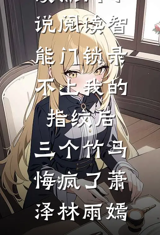 智能门锁录不上我的指纹后，三个竹马悔疯了萧泽林雨嫣完整版免费全文阅读_热门小说阅读智能门锁录不上我的指纹后，三个竹马悔疯了(萧泽林雨嫣)