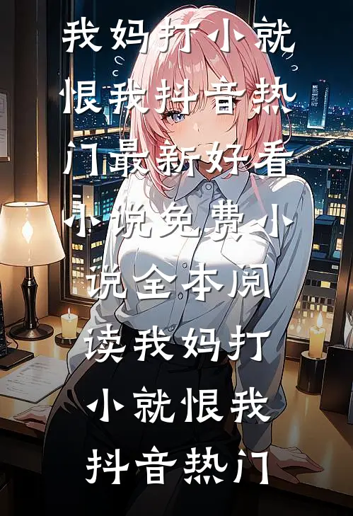 我妈打小就恨我抖音热门最新好看小说_免费小说全本阅读我妈打小就恨我(抖音热门)