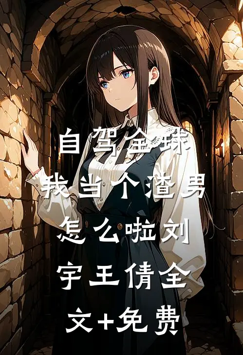 自驾全球，我当个渣男怎么啦刘宇王倩全文+免费