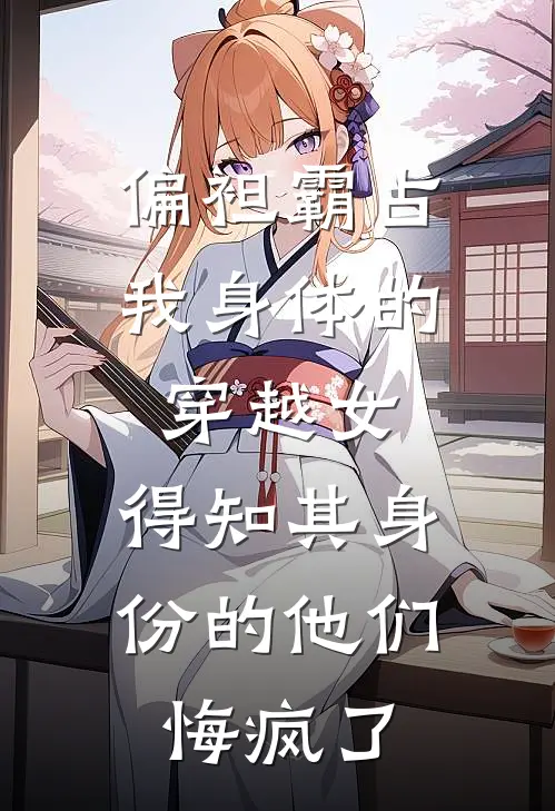 偏袒霸占我身体的穿越女，得知其身份的他们悔疯了