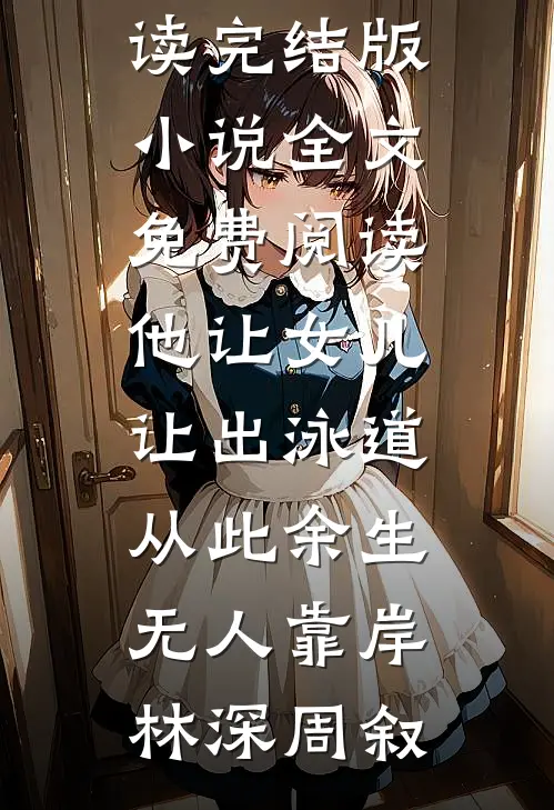 他让女儿让出泳道，从此余生无人靠岸(林深周叙)完整版免费全文阅读_完结版小说全文免费阅读他让女儿让出泳道，从此余生无人靠岸林深周叙