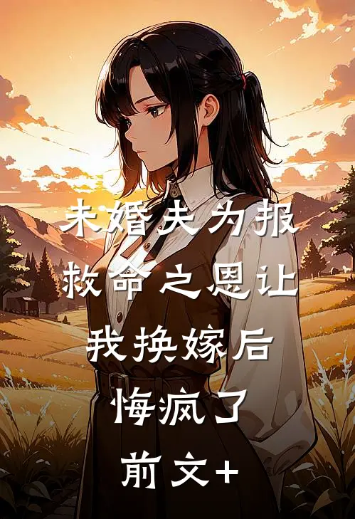 未婚夫为报救命之恩让我换嫁后，悔疯了前文+