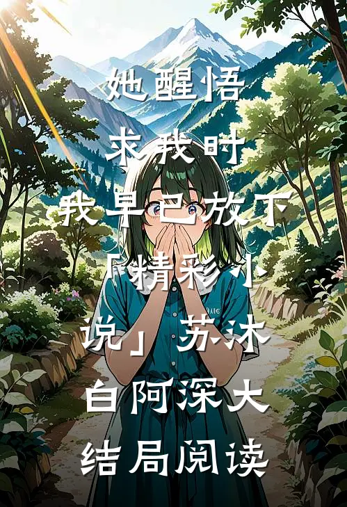 她醒悟求我时，我早已放下「精彩小说」苏沐白阿深大结局阅读