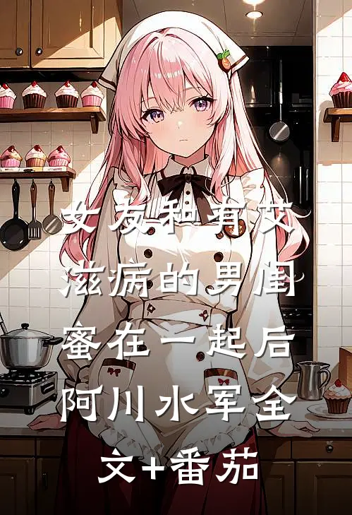 女友和有艾滋病的男闺蜜在一起后阿川水军全文+番茄