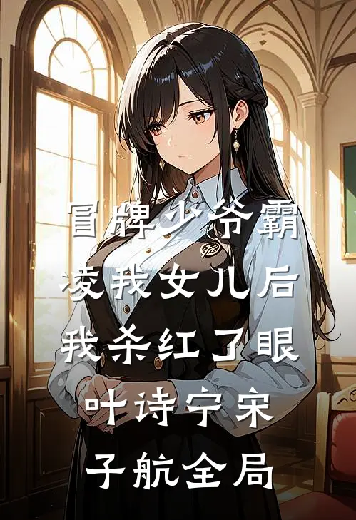 冒牌少爷霸凌我女儿后，我杀红了眼叶诗宁宋子航全局