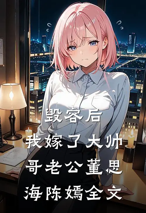 毁容后，我嫁了大帅哥老公董思海陈嫣全文