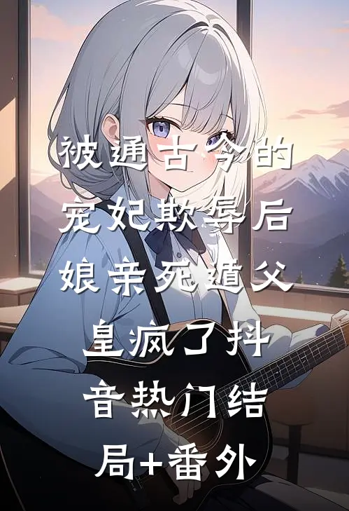 被通古今的宠妃欺辱后，娘亲死遁父皇疯了抖音热门结局+番外