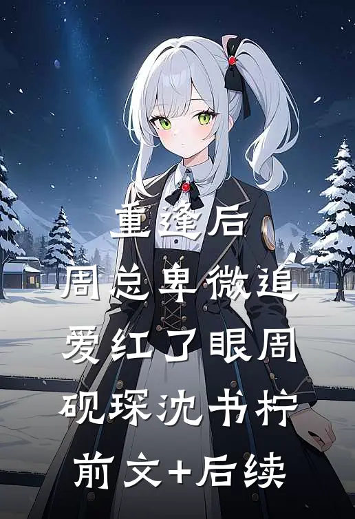 重逢后，周总卑微追爱红了眼周砚琛沈书柠前文+后续