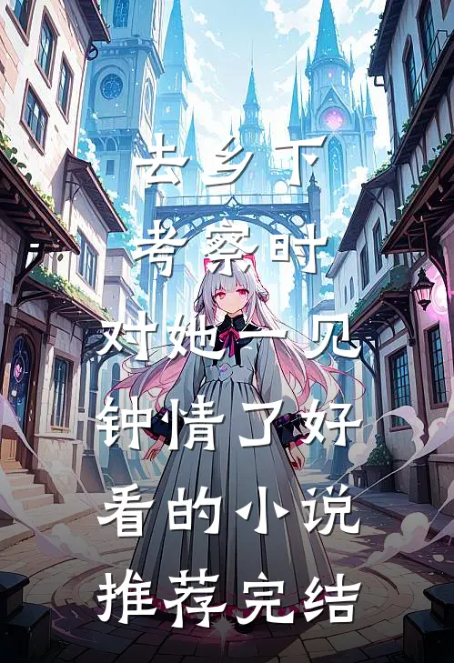 去乡下考察时，对她一见钟情了好看的小说推荐完结