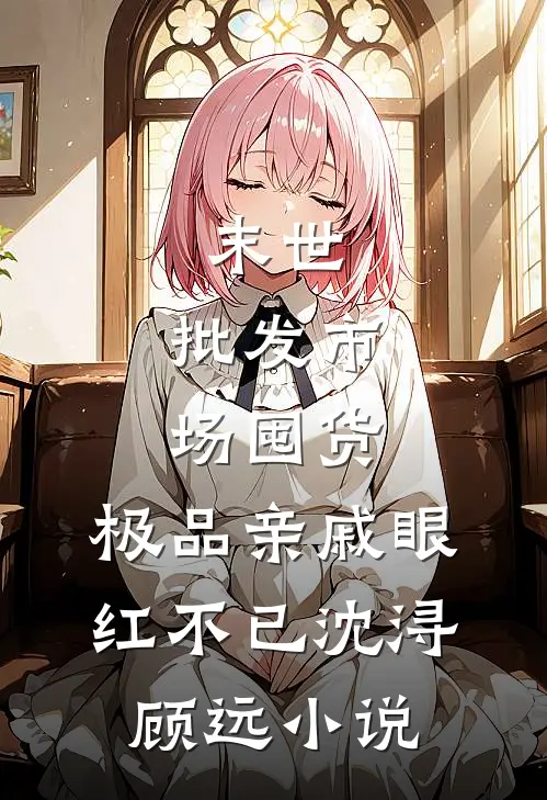 末世：批发市场囤货，极品亲戚眼红不已沈浔顾远小说