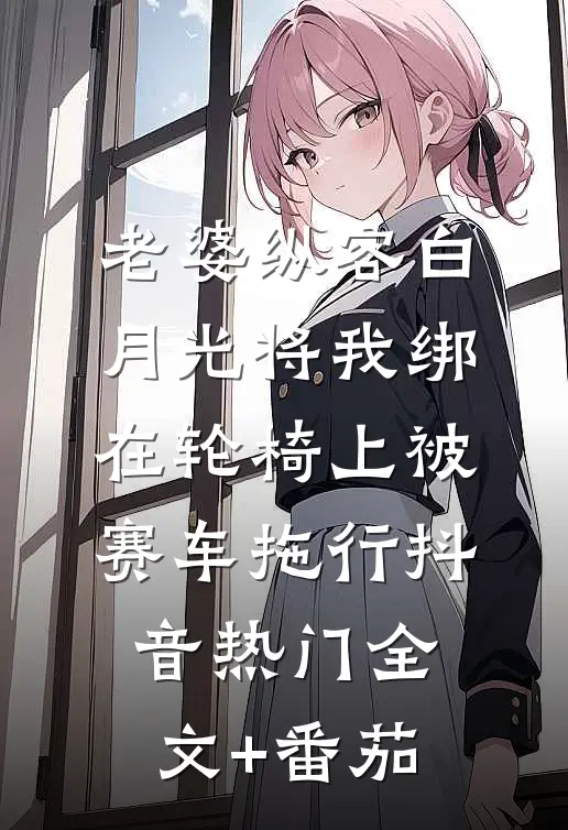 老婆纵容白月光将我绑在轮椅上被赛车拖行抖音热门全文+番茄