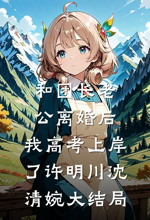 和团长老公离婚后，我高考上岸了许明川沈清婉大结局
