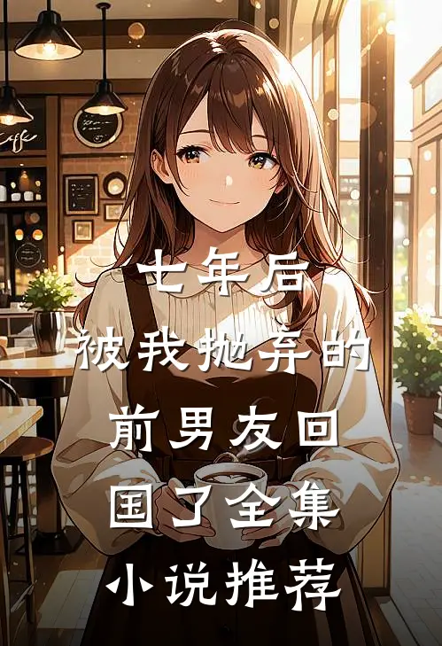 七年后,被我抛弃的前男友回国了全集推荐免费阅读