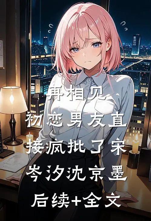再相见，初恋男友直接疯批了宋岑汐沈京墨后续+全文