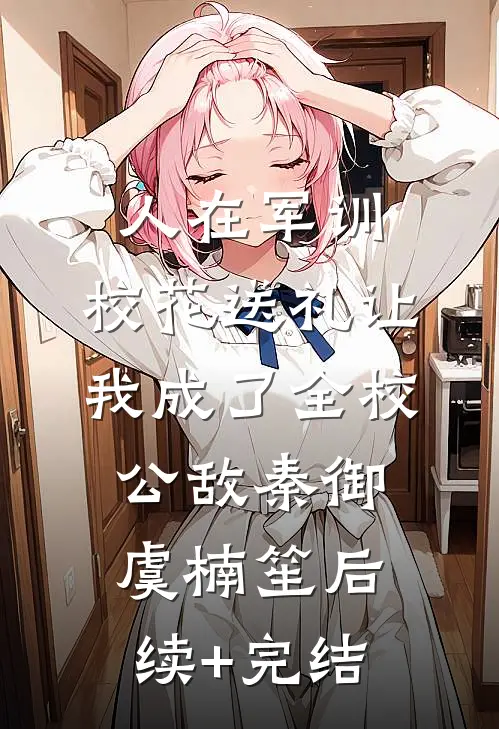 人在军训，校花送礼让我成了全校公敌秦御虞楠笙后续+完结