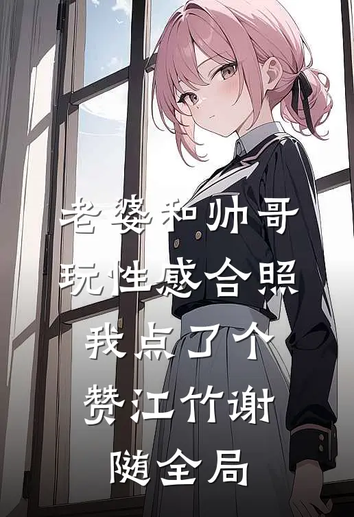 老婆和帅哥玩性感合照，我点了个赞江竹谢随全局