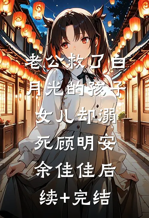 老公救了白月光的孩子，女儿却溺死顾明安余佳佳后续+完结