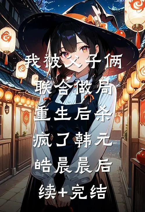 我被父子俩联合做局，重生后杀疯了韩元皓晨晨后续+完结