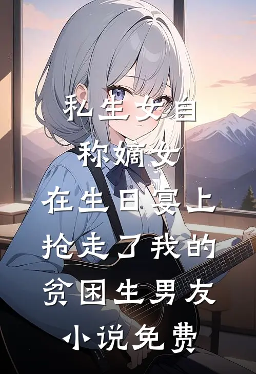 私生女自称嫡女，在生日宴上抢走了我的贫困生男友小说免费
