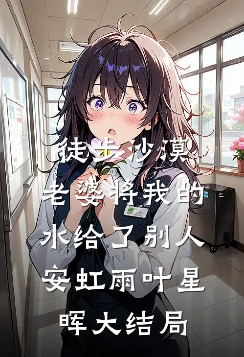 徒步沙漠，老婆将我的水给了别人安虹雨叶星晖大结局